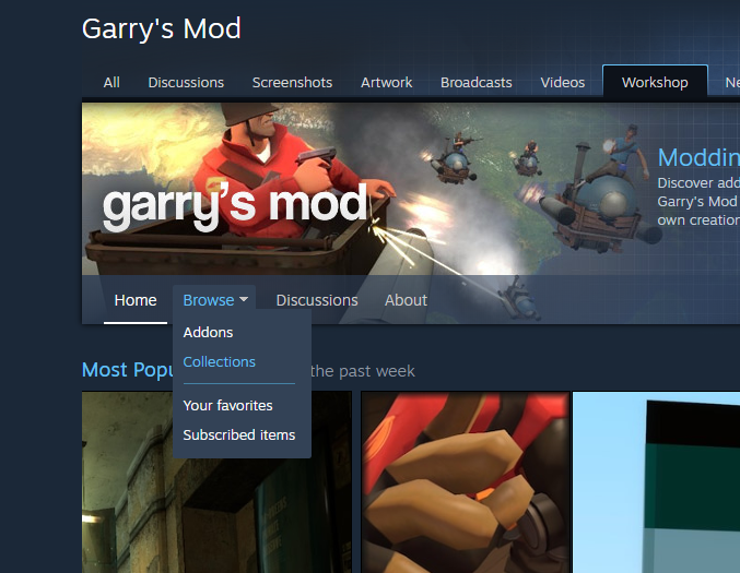 Garry's Mod 
All Discussions Screenshots Artwork Broadcasts Videos 
Workshop 
Moddin 
Discover add 
Garrys Mod 
own creatior 
Discussions About 
Home 
Browse • 
Addons 
Collections 
Most POPL 
Your favorites 
Subscribed items 
the past week 